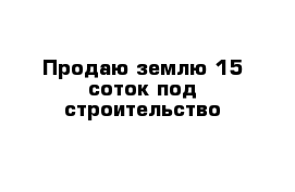 Продаю землю 15 соток под строительство